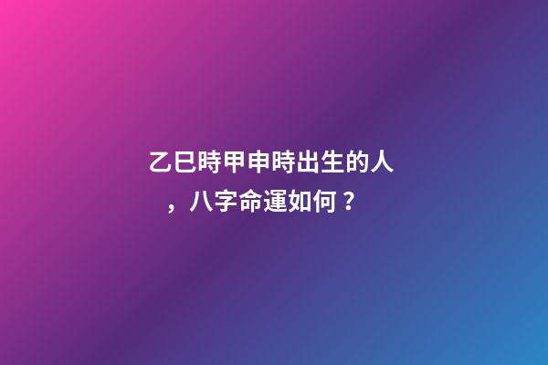 乙巳時甲申時出生的人，八字命運如何？